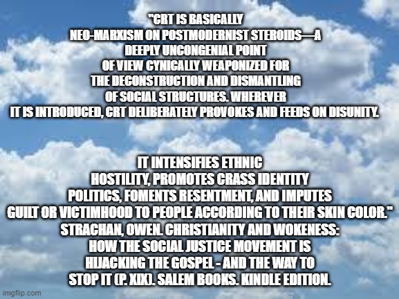 Dynamite book. | "CRT IS BASICALLY NEO-MARXISM ON POSTMODERNIST STEROIDS—A DEEPLY UNCONGENIAL POINT OF VIEW CYNICALLY WEAPONIZED FOR THE DECONSTRUCTION AND DISMANTLING OF SOCIAL STRUCTURES. WHEREVER IT IS INTRODUCED, CRT DELIBERATELY PROVOKES AND FEEDS ON DISUNITY. IT INTENSIFIES ETHNIC HOSTILITY, PROMOTES CRASS IDENTITY POLITICS, FOMENTS RESENTMENT, AND IMPUTES GUILT OR VICTIMHOOD TO PEOPLE ACCORDING TO THEIR SKIN COLOR."

STRACHAN, OWEN. CHRISTIANITY AND WOKENESS: HOW THE SOCIAL JUSTICE MOVEMENT IS HIJACKING THE GOSPEL - AND THE WAY TO STOP IT (P. XIX). SALEM BOOKS. KINDLE EDITION. | image tagged in political meme | made w/ Imgflip meme maker