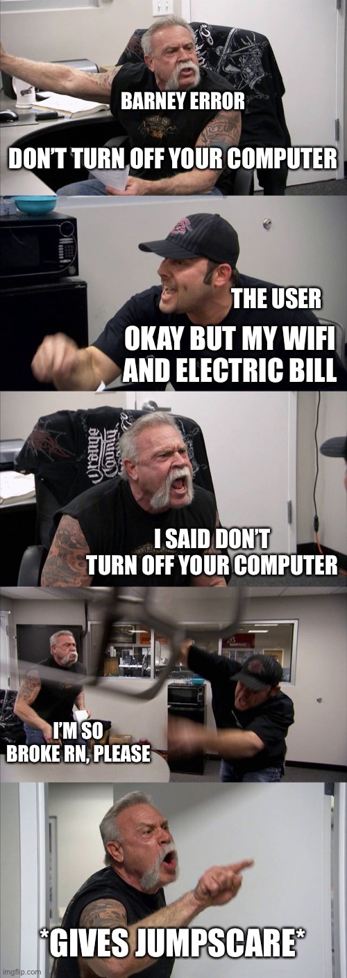 Barney, seriously | BARNEY ERROR; DON’T TURN OFF YOUR COMPUTER; THE USER; OKAY BUT MY WIFI AND ELECTRIC BILL; I SAID DON’T TURN OFF YOUR COMPUTER; I’M SO BROKE RN, PLEASE; *GIVES JUMPSCARE* | image tagged in memes,american chopper argument | made w/ Imgflip meme maker