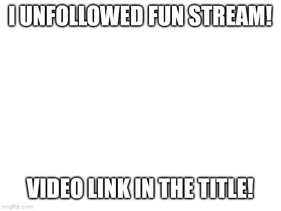 gg.gg/UnfollowFunStream (I SWEAR ITS NOT A RICKROLL) | I UNFOLLOWED FUN STREAM! VIDEO LINK IN THE TITLE! | image tagged in blank white template,funny memes,susamongus,oh wow are you actually reading these tags,ok stop please | made w/ Imgflip meme maker