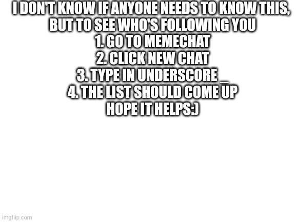 Blank White Template | I DON'T KNOW IF ANYONE NEEDS TO KNOW THIS, 
BUT TO SEE WHO'S FOLLOWING YOU

1. GO TO MEMECHAT
2. CLICK NEW CHAT
3. TYPE IN UNDERSCORE _
4. THE LIST SHOULD COME UP

HOPE IT HELPS:) | image tagged in blank white template | made w/ Imgflip meme maker