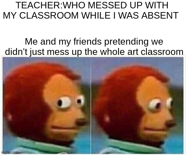 It actually happend last week but we didn't get caught | TEACHER:WHO MESSED UP WITH MY CLASSROOM WHILE I WAS ABSENT; Me and my friends pretending we didn't just mess up the whole art classroom | image tagged in memes,monkey puppet | made w/ Imgflip meme maker