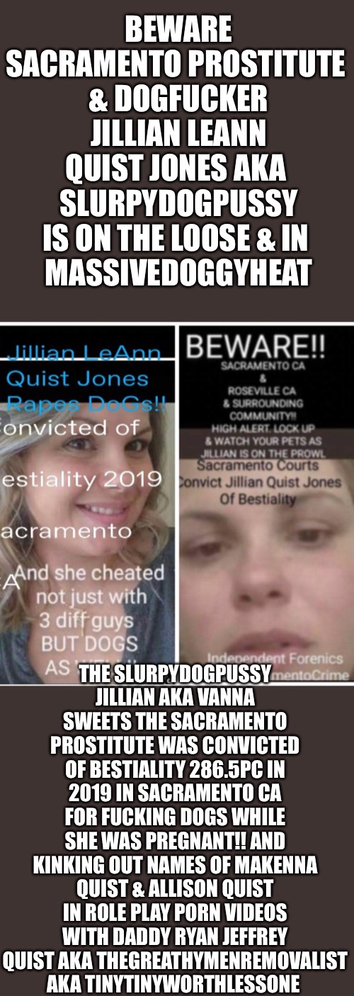SacramentoDoGFucKeR Jillian LeAnn QuisT Jones FUCKS DOGS | BEWARE
SACRAMENTO PROSTITUTE 
& DOGFUCKER JILLIAN LEANN QUIST JONES AKA 
SLURPYDOGPUSSY IS ON THE LOOSE & IN 
MASSIVEDOGGYHEAT; THE SLURPYDOGPUSSY JILLIAN AKA VANNA SWEETS THE SACRAMENTO PROSTITUTE WAS CONVICTED OF BESTIALITY 286.5PC IN 2019 IN SACRAMENTO CA FOR FUCKING DOGS WHILE SHE WAS PREGNANT!! AND KINKING OUT NAMES OF MAKENNA QUIST & ALLISON QUIST IN ROLE PLAY PORN VIDEOS WITH DADDY RYAN JEFFREY QUIST AKA THEGREATHYMENREMOVALIST AKA TINYTINYWORTHLESSONE | image tagged in sacramentodogfucker jillian leann quist jones fucks dogs | made w/ Imgflip meme maker