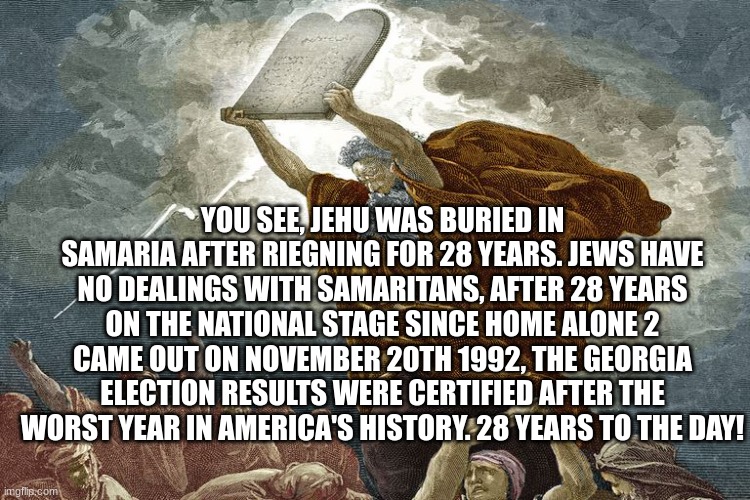 YOU SEE, JEHU WAS BURIED IN SAMARIA AFTER RIEGNING FOR 28 YEARS. JEWS HAVE NO DEALINGS WITH SAMARITANS, AFTER 28 YEARS ON THE NATIONAL STAGE SINCE HOME ALONE 2 CAME OUT ON NOVEMBER 20TH 1992, THE GEORGIA ELECTION RESULTS WERE CERTIFIED AFTER THE WORST YEAR IN AMERICA'S HISTORY. 28 YEARS TO THE DAY! | made w/ Imgflip meme maker