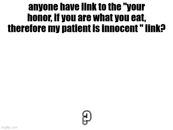 i forgor who posted it | anyone have link to the "your honor, if you are what you eat, therefore my patient is innocent " link? ? | image tagged in blank white template | made w/ Imgflip meme maker