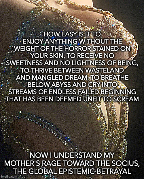 history is abuse | HOW EASY IS IT TO ENJOY ANYTHING WITHOUT THE WEIGHT OF THE HORROR STAINED ON YOUR SKIN, TO RECEIVE NO SWEETNESS AND NO LIGHTNESS OF BEING, TO THRIVE BETWEEN WASTELAND AND MANGLED DREAM, TO BREATHE BELOW ABYSS AND CRY INTO STREAMS OF ENDLESS FAILED BEGINNING THAT HAS BEEN DEEMED UNFIT TO SCREAM; NOW I UNDERSTAND MY MOTHER'S RAGE TOWARD THE SOCIUS, THE GLOBAL EPISTEMIC BETRAYAL | image tagged in the vengeance of history | made w/ Imgflip meme maker
