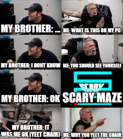 MY BROTHER DID THIS(TRUE STORY) | MY BROTHER: ... ME: WHAT IS THIS ON MY PC; MY BROTHER: I DONT KNOW; ME: YOU SHOULD SEE YOURSELF; MY BROTHER: OK; SCARY MAZE; MY BROTHER: IT WAS ME OK (YEET CHAIR); ME: WHY YOU YEET THE CHAIR | image tagged in american chopper extended | made w/ Imgflip meme maker