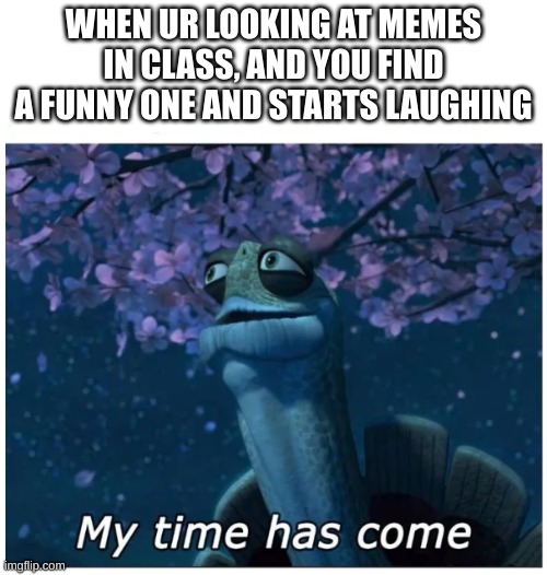 i should stop doing it | WHEN UR LOOKING AT MEMES IN CLASS, AND YOU FIND A FUNNY ONE AND STARTS LAUGHING | image tagged in my time has come,class | made w/ Imgflip meme maker