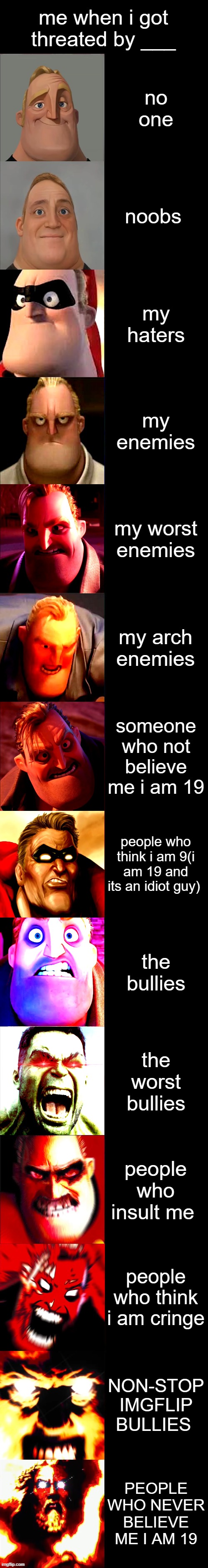 mr incredible becoming angry i got threated by ______________ | me when i got threated by ___; no one; noobs; my haters; my enemies; my worst enemies; my arch enemies; someone who not believe me i am 19; people who think i am 9(i am 19 and its an idiot guy); the bullies; the worst bullies; people who insult me; people who think i am cringe; NON-STOP IMGFLIP BULLIES; PEOPLE WHO NEVER BELIEVE ME I AM 19 | image tagged in mr incredible becoming angry extended | made w/ Imgflip meme maker