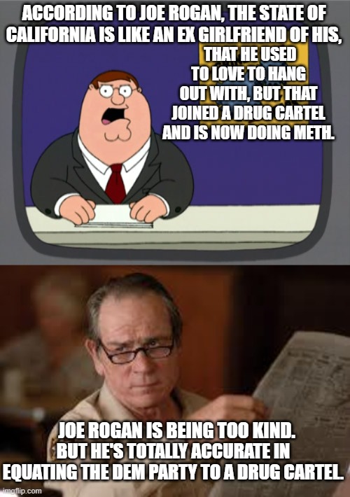 It's like Joe Rogan can read our minds. | ACCORDING TO JOE ROGAN, THE STATE OF CALIFORNIA IS LIKE AN EX GIRLFRIEND OF HIS, THAT HE USED TO LOVE TO HANG OUT WITH, BUT THAT JOINED A DRUG CARTEL AND IS NOW DOING METH. JOE ROGAN IS BEING TOO KIND. BUT HE'S TOTALLY ACCURATE IN EQUATING THE DEM PARTY TO A DRUG CARTEL. | image tagged in peter griffin news | made w/ Imgflip meme maker