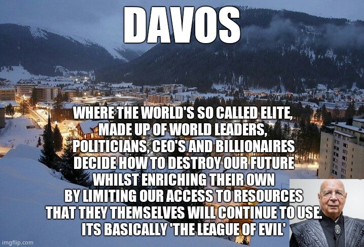 The Rich know whats best for us, surely ? | DAVOS; WHERE THE WORLD'S SO CALLED ELITE, 
MADE UP OF WORLD LEADERS, 
POLITICIANS, CEO'S AND BILLIONAIRES
DECIDE HOW TO DESTROY OUR FUTURE
WHILST ENRICHING THEIR OWN
BY LIMITING OUR ACCESS TO RESOURCES
THAT THEY THEMSELVES WILL CONTINUE TO USE.
ITS BASICALLY 'THE LEAGUE OF EVIL' | image tagged in memes,davos,2022,elite,corruption,political meme | made w/ Imgflip meme maker