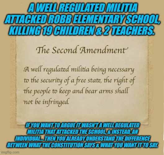 A WELL REGULATED MILITIA ATTACKED ROBB ELEMENTARY SCHOOL, KILLING 19 CHILDREN & 2 TEACHERS. IF YOU WANT TO ARGUE IT WASN'T A WELL REGULATED MILITIA THAT ATTACKED THE SCHOOL, & INSTEAD, AN INDIVIDUAL... THEN YOU ALREADY UNDERSTAND THE DIFFERENCE BETWEEN WHAT THE CONSTITUTION SAYS & WHAT YOU WANT IT TO SAY. | made w/ Imgflip meme maker