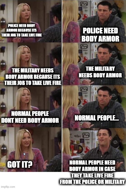 I mean seriously. | POLICE NEED BODY ARMOR; POLICE NEED BODY ARMOR BECAUSE ITS THEIR JOB TO TAKE LIVE FIRE; THE MILITARY NEEDS BODY ARMOR; THE MILITARY NEEDS BODY ARMOR BECAUSE ITS THEIR JOB TO TAKE LIVE FIRE; NORMAL PEOPLE DONT NEED BODY ARMOR; NORMAL PEOPLE... NORMAL PEOPLE NEED BODY ARMOR IN CASE THEY TAKE LIVE FIRE FROM THE POLICE OR MILITARY; GOT IT? | image tagged in memes,politics,gun control,gun laws,change | made w/ Imgflip meme maker