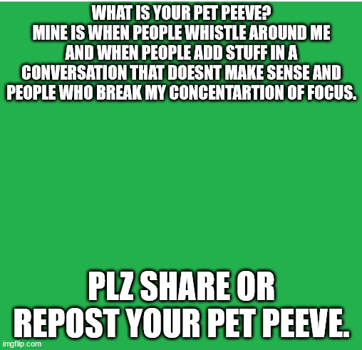 Plz do it | WHAT IS YOUR PET PEEVE?
MINE IS WHEN PEOPLE WHISTLE AROUND ME AND WHEN PEOPLE ADD STUFF IN A CONVERSATION THAT DOESNT MAKE SENSE AND PEOPLE WHO BREAK MY CONCENTARTION OF FOCUS. PLZ SHARE OR REPOST YOUR PET PEEVE. | image tagged in green screen | made w/ Imgflip meme maker