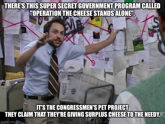 Charlie Conspiracy (Always Sunny in Philidelphia) | THERE'S THIS SUPER SECRET GOVERNMENT PROGRAM CALLED
"OPERATION THE CHEESE STANDS ALONE". IT'S THE CONGRESSMEN'S PET PROJECT
THEY CLAIM THAT THEY'RE GIVING SURPLUS CHEESE TO THE NEEDY. | image tagged in charlie conspiracy always sunny in philidelphia | made w/ Imgflip meme maker