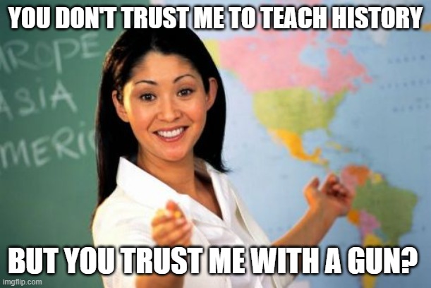 Unhelpful High School Teacher | YOU DON'T TRUST ME TO TEACH HISTORY; BUT YOU TRUST ME WITH A GUN? | image tagged in memes,unhelpful high school teacher | made w/ Imgflip meme maker