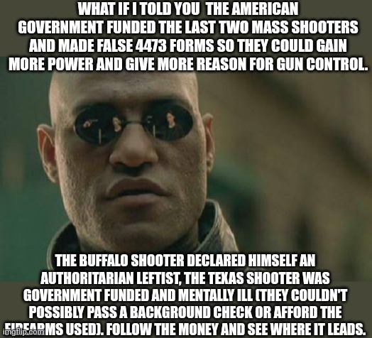 Follow the money |  WHAT IF I TOLD YOU  THE AMERICAN GOVERNMENT FUNDED THE LAST TWO MASS SHOOTERS AND MADE FALSE 4473 FORMS SO THEY COULD GAIN MORE POWER AND GIVE MORE REASON FOR GUN CONTROL. THE BUFFALO SHOOTER DECLARED HIMSELF AN AUTHORITARIAN LEFTIST, THE TEXAS SHOOTER WAS GOVERNMENT FUNDED AND MENTALLY ILL (THEY COULDN'T POSSIBLY PASS A BACKGROUND CHECK OR AFFORD THE FIREARMS USED). FOLLOW THE MONEY AND SEE WHERE IT LEADS. | image tagged in memes,matrix morpheus | made w/ Imgflip meme maker