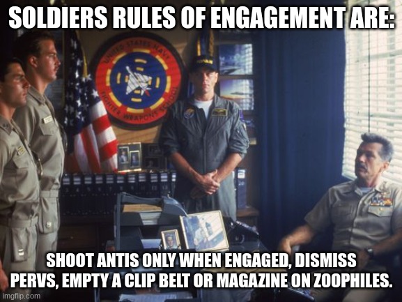 yes. |  SOLDIERS RULES OF ENGAGEMENT ARE:; SHOOT ANTIS ONLY WHEN ENGAGED, DISMISS PERVS, EMPTY A CLIP BELT OR MAGAZINE ON ZOOPHILES. | image tagged in top gun rule of engagement,furries | made w/ Imgflip meme maker