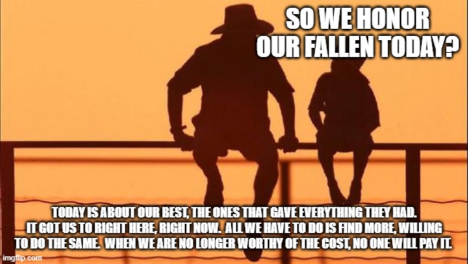 Cowboy wisdom. The day will come when no help will arrive or even try. | SO WE HONOR OUR FALLEN TODAY? TODAY IS ABOUT OUR BEST, THE ONES THAT GAVE EVERYTHING THEY HAD. IT GOT US TO RIGHT HERE, RIGHT NOW.  ALL WE HAVE TO DO IS FIND MORE, WILLING TO DO THE SAME.  WHEN WE ARE NO LONGER WORTHY OF THE COST, NO ONE WILL PAY IT. | image tagged in cowboy father and son,cowboy wisdom,no more land of the free,no more home of the brave,we are not worthy,memorial day | made w/ Imgflip meme maker