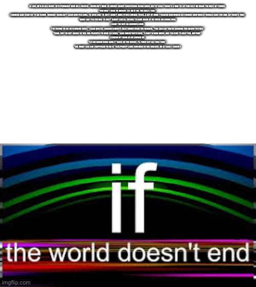 Ai generated essay? (started with “if I die) | IF I DIE, HE'D BE ALL RIGHT, HE'D PROBABLY GIVE ME A FREEBIE. I WOULDN'T HAVE TO WORRY ABOUT EVERYTHING BEING GOOD, BUT AT LEAST THERE'S A WAY TO LET YOU HELP ME MAKE THE BEST OF THINGS.

"YOU DON'T NEED TO WORRY, I'LL DO IT ALL THE BEST I CAN."

I NODDED AND STARTED TO GO DOWN. THOUGH I WOULDN'T LEAVE HIM FOR LONG. I'D EVEN LIKE TO, BUT I DIDN'T HAVE OTHER THINGS TO DO. A LOT OF HOW I TREATED HIM WOULD DETERMINE HOW MUCH I WOULD CARE FOR HIM, SO THERE'S THAT.

"WHAT ARE YOU TRYING TO SAY?" HARRY ASKED, TRYING TO LOOK BACK AT ME WITH ONE MORE NOD.

I GAVE THE BOY AN ANXIOUS LOOK.

"I'M TRYING TO GO INTO HIDING FIRST," I SAID QUIETLY, LOOKING HARRY'S GAZE DOWN FROM THE MIRROR. "YOU CAN SAY YOU'RE LOOKING FOR HARRY POTTER."

"YEAH, BUT I'M NOT GOING TO TELL HIS PARENTS I'M HERE SO SOON," SAID HARRY WITH EASE. "I DON'T KNOW WHEN, BUT I'M HERE TO HELP YOU, ANYWAY."

I SHOOK MY HEAD AS HE LOOKED UP.

"LET ME KNOW HOW LONG IT TAKES AT THE OFFICE. I'LL WAIT OUT ALL THIS TIME."

"OH. WHAT ELSE AM I SUPPOSED TO DO AT THIS POINT? LEAVE HIM HERE IN HIS HIDEOUT. OR AT LEAST I KNOW I | image tagged in if the world doesn t end | made w/ Imgflip meme maker