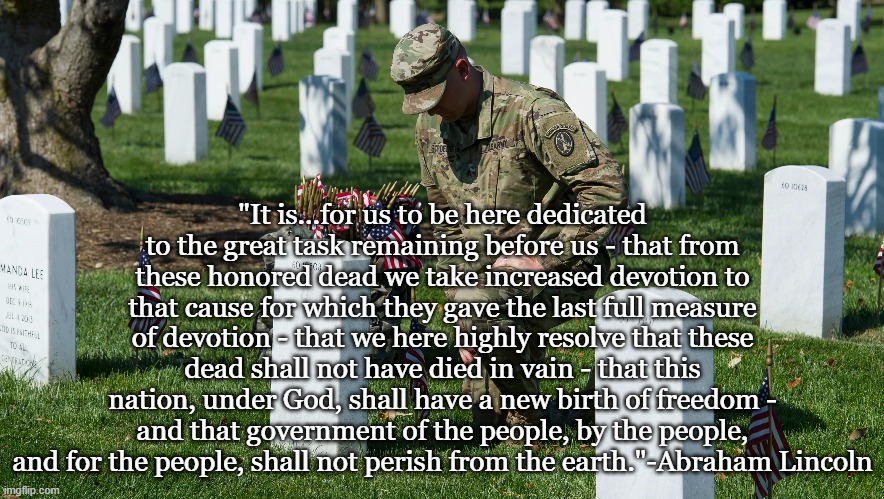 Memorial Day 2022 |  "It is...for us to be here dedicated to the great task remaining before us - that from these honored dead we take increased devotion to that cause for which they gave the last full measure of devotion - that we here highly resolve that these dead shall not have died in vain - that this nation, under God, shall have a new birth of freedom - and that government of the people, by the people, and for the people, shall not perish from the earth."-Abraham Lincoln | image tagged in abraham lincoln,gettysburg address,memorial day | made w/ Imgflip meme maker