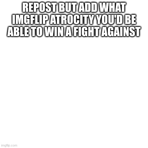 aetw5 | REPOST BUT ADD WHAT IMGFLIP ATROCITY YOU'D BE ABLE TO WIN A FIGHT AGAINST | made w/ Imgflip meme maker