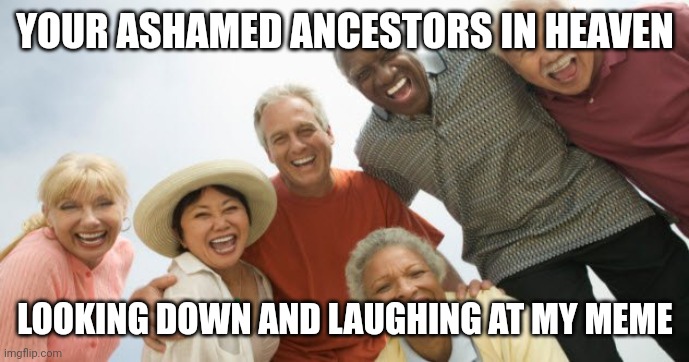 old people laughing | YOUR ASHAMED ANCESTORS IN HEAVEN LOOKING DOWN AND LAUGHING AT MY MEME | image tagged in old people laughing | made w/ Imgflip meme maker