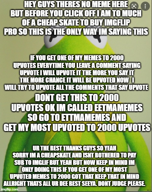 kirmet | HEY GUYS THERES NO MEME HERE BUT BEFORE YOU CLICK OFF I AM TO MUCH OF A CHEAP SKATE TO BUY IMGFLIP PRO SO THIS IS THE ONLY WAY IM SAYING THIS; IF YOU GET ONE OF MY MEMES TO 2000 UPVOTES EVERYTIME YOU LEAVE A COMMENT SAYING UPVOTE I WILL UPVOTE IT THE MORE YOU SAY IT THE MORE CHANCE IT WILL BE UPVOTED NOW   I WILL TRY TO UPVOTE ALL THE COMMENTS THAT SAY UPVOTE; DONT GET THIS TO 2000 UPVOTES OK IM CALLED EETMAMEMES SO GO TO ETTMAMEMES AND GET MY MOST UPVOTED TO 2000 UPVOTES; UR THE BEST THANKS GUYS SO YEAH SORRY IM A CHEAPSKATE AND ISNT BOTHERED TO PAY SUB TO IMGLIF BUT YEAH BUT NOW KEEP IN MIND IM ONLY DOING THIS IF YOU GET ONE OF MY MOST UPVOTED MEMES TO 2000 GOT THAT KEEP THAT IN MIND ALLRIGHT THATS ALL UR DEE BEST SEEYA. DONT JUDGE PLEASE. | image tagged in kirmet | made w/ Imgflip meme maker