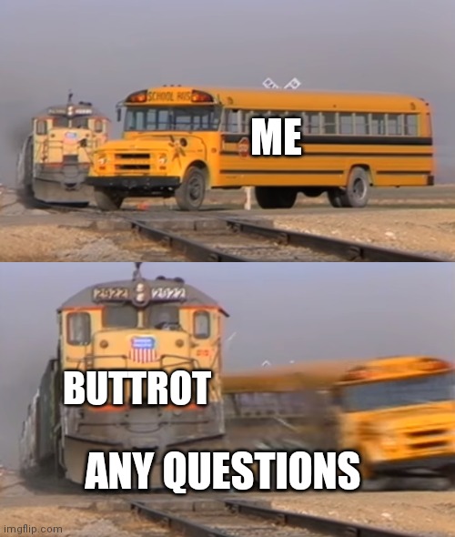A train hitting a school bus | ME; BUTTROT; ANY QUESTIONS | image tagged in a train hitting a school bus | made w/ Imgflip meme maker