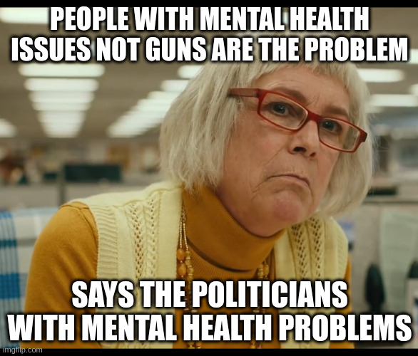 it be that way | PEOPLE WITH MENTAL HEALTH ISSUES NOT GUNS ARE THE PROBLEM; SAYS THE POLITICIANS WITH MENTAL HEALTH PROBLEMS | image tagged in auditor bitch | made w/ Imgflip meme maker