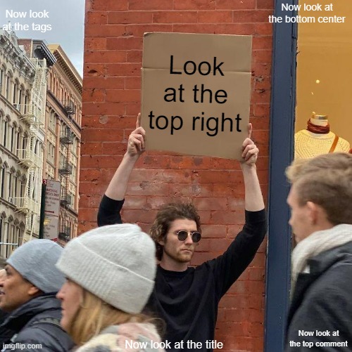 Now look at the top left | Now look at the bottom center; Now look at the tags; Look at the top right; Now look at the top comment; Now look at the title; Together forever and never to part.
Together forever we two.
And don't you know
I would move heaven and earth
To be together forever with you. | image tagged in now look at the bottom right | made w/ Imgflip meme maker