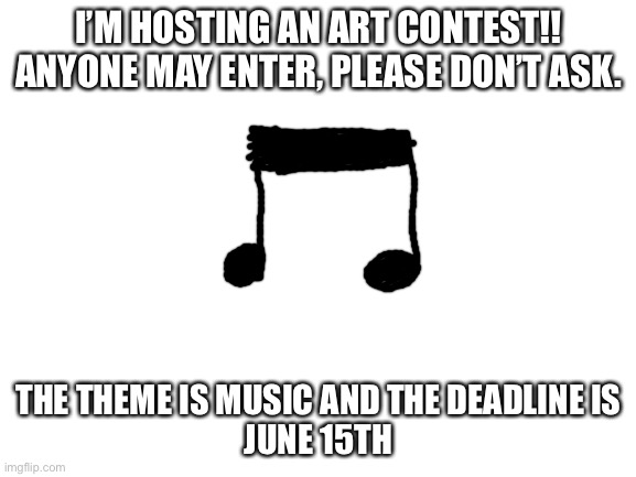 i tried to make an art on another website but it didn’t work, so i’d thought i’d try here! | I’M HOSTING AN ART CONTEST!!
ANYONE MAY ENTER, PLEASE DON’T ASK. THE THEME IS MUSIC AND THE DEADLINE IS
JUNE 15TH | image tagged in blank white template,art,contest | made w/ Imgflip meme maker