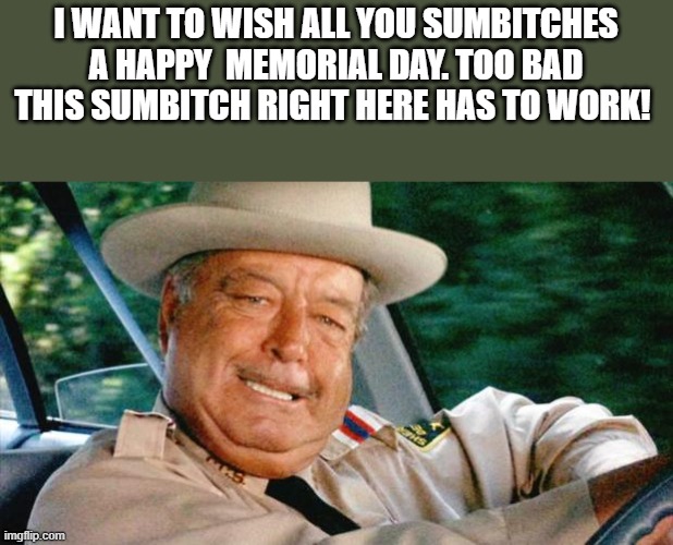 I Want To Wish All You Sumbitches A Happy Memorial Day |  I WANT TO WISH ALL YOU SUMBITCHES A HAPPY  MEMORIAL DAY. TOO BAD THIS SUMBITCH RIGHT HERE HAS TO WORK! | image tagged in buford t justice,sumbitches,smokey and the bandit,memorial day,funny,memes | made w/ Imgflip meme maker