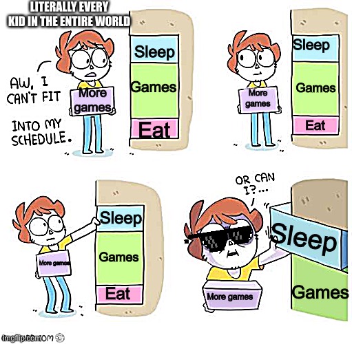 Lol | LITERALLY EVERY KID IN THE ENTIRE WORLD; Sleep; Sleep; Games; Games; More games; More games; Eat; Eat; Sleep; Sleep; Games; More games; Games; Eat; More games | image tagged in schedule meme,lol so funny,video games,games,gaming | made w/ Imgflip meme maker