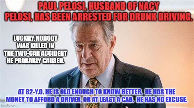 Drinking and Driving is never OK, no matter who you are. | PAUL PELOSI, HUSBAND OF NACY PELOSI, HAS BEEN ARRESTED FOR DRUNK DRIVING. LUCKILY, NOBODY WAS KILLED IN THE TWO-CAR ACCIDENT HE PROBABLY CAUSED. AT 82-Y.O. HE IS OLD ENOUGH TO KNOW BETTER.  HE HAS THE MONEY TO AFFORD A DRIVER, OR AT LEAST A CAB.  HE HAS NO EXCUSE. | image tagged in politics | made w/ Imgflip meme maker