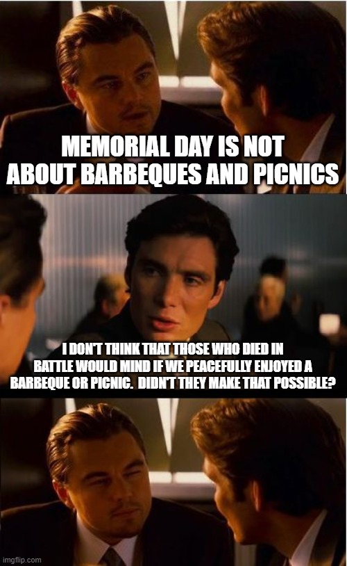 Inception Meme | MEMORIAL DAY IS NOT ABOUT BARBEQUES AND PICNICS; I DON'T THINK THAT THOSE WHO DIED IN BATTLE WOULD MIND IF WE PEACEFULLY ENJOYED A BARBEQUE OR PICNIC.  DIDN'T THEY MAKE THAT POSSIBLE? | image tagged in memes,inception | made w/ Imgflip meme maker