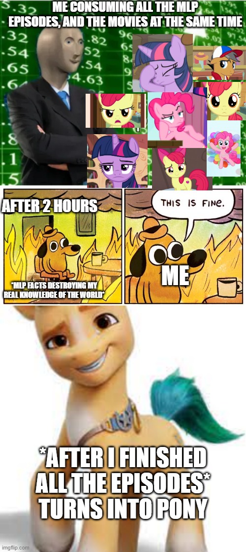  ME CONSUMING ALL THE MLP EPISODES, AND THE MOVIES AT THE SAME TIME; AFTER 2 HOURS; ME; *MLP FACTS DESTROYING MY REAL KNOWLEDGE OF THE WORLD*; *AFTER I FINISHED ALL THE EPISODES*
TURNS INTO PONY | image tagged in super stonks,memes,this is fine,mlp,fun,funny | made w/ Imgflip meme maker