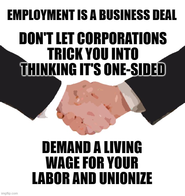 Business Handshake | EMPLOYMENT IS A BUSINESS DEAL; DON'T LET CORPORATIONS TRICK YOU INTO THINKING IT'S ONE-SIDED; DEMAND A LIVING WAGE FOR YOUR LABOR AND UNIONIZE | image tagged in business handshake,union | made w/ Imgflip meme maker