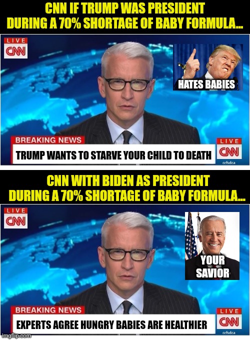 Hey liberals, your diet of brainwashing WON'T feed the children afterall. Big shocker right? |  CNN IF TRUMP WAS PRESIDENT DURING A 70% SHORTAGE OF BABY FORMULA... HATES BABIES; TRUMP WANTS TO STARVE YOUR CHILD TO DEATH; CNN WITH BIDEN AS PRESIDENT DURING A 70% SHORTAGE OF BABY FORMULA... YOUR SAVIOR; EXPERTS AGREE HUNGRY BABIES ARE HEALTHIER | image tagged in cnn breaking news anderson cooper,brainwashing,liberal logic,failure,trump,babies | made w/ Imgflip meme maker