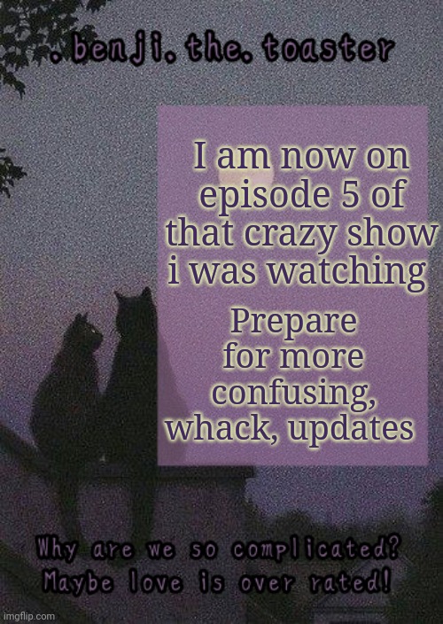 benji mooncore template | Prepare for more confusing, whack, updates; I am now on episode 5 of that crazy show i was watching | image tagged in benji mooncore template | made w/ Imgflip meme maker