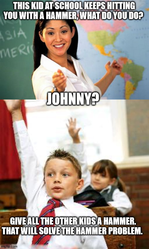 THIS KID AT SCHOOL KEEPS HITTING YOU WITH A HAMMER, WHAT DO YOU DO? JOHNNY? GIVE ALL THE OTHER KIDS A HAMMER. THAT WILL SOLVE THE HAMMER PROBLEM. | image tagged in memes,unhelpful high school teacher,school kid pick me | made w/ Imgflip meme maker
