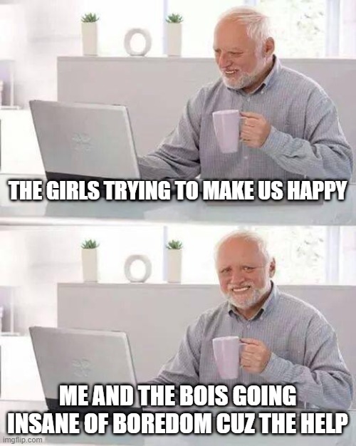 Hide the Pain Harold | THE GIRLS TRYING TO MAKE US HAPPY; ME AND THE BOIS GOING INSANE OF BOREDOM CUZ THE HELP | image tagged in memes,hide the pain harold | made w/ Imgflip meme maker