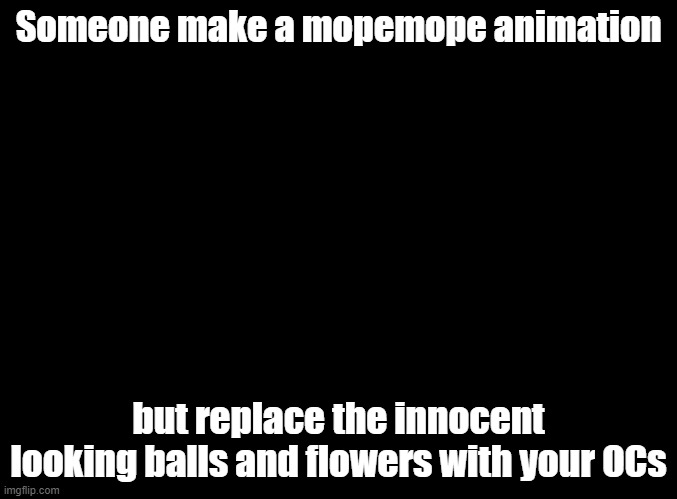 If you haven't seen the original video: https://www.youtube.com/watch?v=nC-bVtpIMd4 | Someone make a mopemope animation; but replace the innocent looking balls and flowers with your OCs | image tagged in blank black,leaf,optie | made w/ Imgflip meme maker