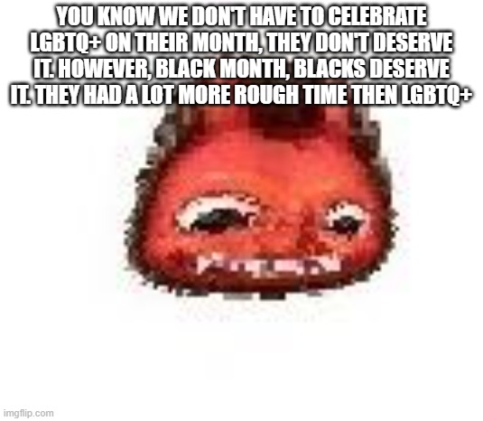 solution: make pride month dead | YOU KNOW WE DON'T HAVE TO CELEBRATE LGBTQ+ ON THEIR MONTH, THEY DON'T DESERVE IT. HOWEVER, BLACK MONTH, BLACKS DESERVE IT. THEY HAD A LOT MORE ROUGH TIME THEN LGBTQ+ | image tagged in squished boi | made w/ Imgflip meme maker