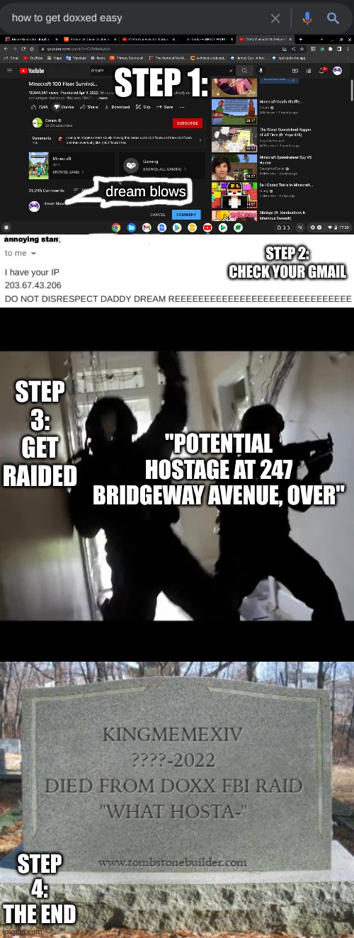 how to get doxxed 101 | STEP 1:; dream blows; STEP 2: CHECK YOUR GMAIL; annoying stan; STEP 3: GET RAIDED; "POTENTIAL HOSTAGE AT 247 BRIDGEWAY AVENUE, OVER"; STEP 4: THE END | image tagged in dream | made w/ Imgflip meme maker