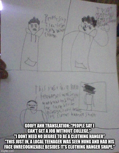 GOOFY AHH TRANSLATION: "PEOPLE SAY I CAN'T GET A JOB WITHOUT COLLEGE." 
"I DONT NEED NO DEGREE TO BE A CLOTHING HANGER"
"THIS JUST IN, A LOCAL TEENAGER WAS SEEN HUNG AND HAD HIS FACE UNRECOGNIZABLE BESIDES IT'S CLOTHING HANGER SHAPE." | made w/ Imgflip meme maker