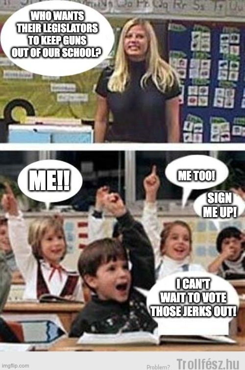 Vote Them Out | WHO WANTS THEIR LEGISLATORS TO KEEP GUNS OUT OF OUR SCHOOL? ME!! ME TOO! SIGN ME UP! I CAN'T WAIT TO VOTE THOSE JERKS OUT! | image tagged in at school | made w/ Imgflip meme maker