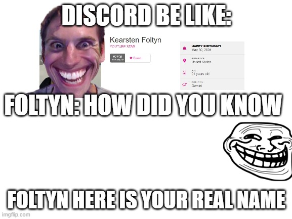 Discord be like: | DISCORD BE LIKE:; FOLTYN: HOW DID YOU KNOW; FOLTYN HERE IS YOUR REAL NAME | image tagged in blank white template | made w/ Imgflip meme maker