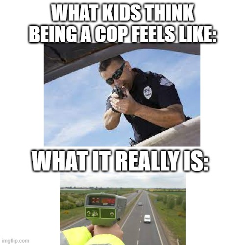 Your Dream's Status: Crushed | WHAT KIDS THINK BEING A COP FEELS LIKE:; WHAT IT REALLY IS: | image tagged in memes,blank transparent square,true story,funny,lol | made w/ Imgflip meme maker