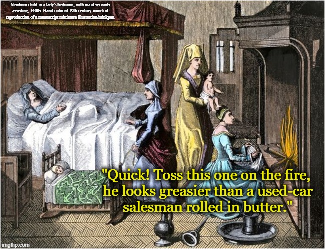 Greasy |  Newborn child in a lady's bedroom, with maid-servants assisting, 1400s. Hand-colored 19th century woodcut reproduction of a manuscript miniature illustration/minkpen; "Quick! Toss this one on the fire,
 he looks greasier than a used-car
 salesman rolled in butter." | image tagged in art,painting,medieval,baby,mother,woodcut | made w/ Imgflip meme maker