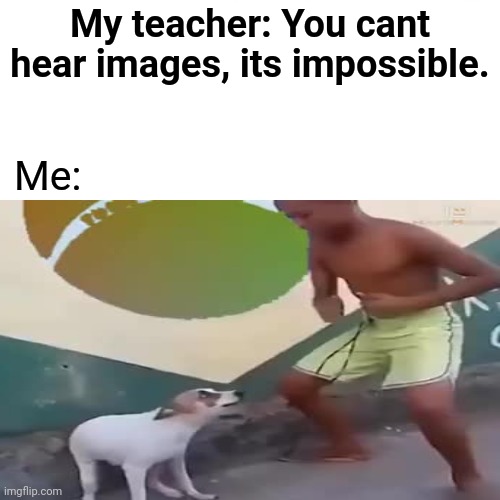 Cap | My teacher: You cant hear images, its impossible. Me: | image tagged in dance dance,hearing,unfunny | made w/ Imgflip meme maker